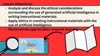 Lesson Objectives:
• Analyze and discuss the ethical considerations
surrounding the use of generated artificial intelligence in
writing instructional materials.
• Apply ethics in creating instructional materials with the
use of artificial intelligence
• Demonstrate appreciation towards learning
 