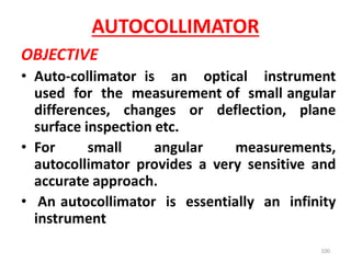 AUTOCOLLIMATOR
OBJECTIVE
• Auto-collimator is an optical instrument
used for the measurement of small angular
differences, changes or deflection, plane
surface inspection etc.
• For small angular measurements,
autocollimator provides a very sensitive and
accurate approach.
• An autocollimator is essentially an infinity
instrument
100
 