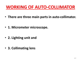 WORKING OF AUTO-COLLIMATOR
• There are three main parts in auto-collimator.
• 1. Micrometer microscope.
• 2. Lighting unit and
• 3. Collimating lens
107
 