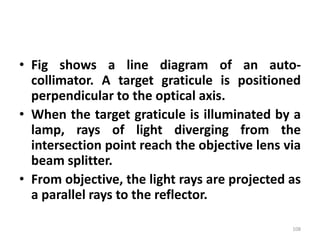 • Fig shows a line diagram of an auto-
collimator. A target graticule is positioned
perpendicular to the optical axis.
• When the target graticule is illuminated by a
lamp, rays of light diverging from the
intersection point reach the objective lens via
beam splitter.
• From objective, the light rays are projected as
a parallel rays to the reflector.
108
 