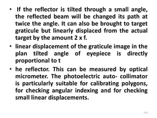 • If the reflector is tilted through a small angle,
the reflected beam will be changed its path at
twice the angle. It can also be brought to target
graticule but linearly displaced from the actual
target by the amount 2 x f.
• linear displacement of the graticule image in the
plan tilted angle of eyepiece is directly
proportional to t
• he reflector. This can be measured by optical
micrometer. The photoelectric auto- collimator
is particularly suitable for calibrating polygons,
for checking angular indexing and for checking
small linear displacements.
110
 