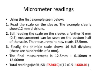 Micrometer readings
• Using the first example seen below:
1. Read the scale on the sleeve. The example clearly
shows12 mm divisions.
2. Still reading the scale on the sleeve, a further ½ mm
(0.5) measurement can be seen on the bottom half
of the scale. The measurement now reads 12.5mm.
3. Finally, the thimble scale shows 16 full divisions
(these are hundredths of a mm).
• The final measurement is 12.5mm + 0.16mm =
12.66mm
• Total reading=(MSR+SD+TSRXLC)=(12+0.5+16X0.01)
12
 