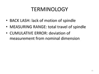 TERMINOLOGY
• BACK LASH: lack of motion of spindle
• MEASURING RANGE: total travel of spindle
• CUMULATIVE ERROR: deviation of
measurement from nominal dimension
13
 