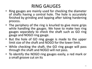 RING GAUGES
• Ring gauges are mainly used for checking the diameter
of shafts having a central hole. The hole is accurately
finished by grinding and lapping after taking hardening
process.
• The periphery of the ring is knurled to give more grips
while handling the gauges. We have to make two ring
gauges separately to check the shaft such as GO ring
gauge and NOGO ring gauge.
• But the hole of GO ring gauge is made to the upper
limit size of the shaft and NOGO for the lower limit.
• While checking the shaft, the GO ring gauge will pass
through the shaft and NOGO will not pass.
• To identify the NOGO ring gauges easily, a red mark or
a small groove cut on its
36
 