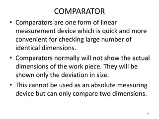 COMPARATOR
• Comparators are one form of linear
measurement device which is quick and more
convenient for checking large number of
identical dimensions.
• Comparators normally will not show the actual
dimensions of the work piece. They will be
shown only the deviation in size.
• This cannot be used as an absolute measuring
device but can only compare two dimensions.
49
 