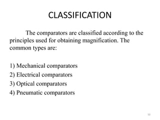 CLASSIFICATION
The comparators are classified according to the
principles used for obtaining magnification. The
common types are:
1) Mechanical comparators
2) Electrical comparators
3) Optical comparators
4) Pneumatic comparators
50
 
