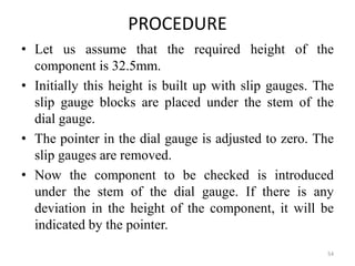 PROCEDURE
• Let us assume that the required height of the
component is 32.5mm.
• Initially this height is built up with slip gauges. The
slip gauge blocks are placed under the stem of the
dial gauge.
• The pointer in the dial gauge is adjusted to zero. The
slip gauges are removed.
• Now the component to be checked is introduced
under the stem of the dial gauge. If there is any
deviation in the height of the component, it will be
indicated by the pointer.
54
 