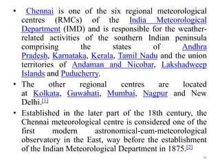 • Chennai is one of the six regional meteorological
centres (RMCs) of the India Meteorological
Department (IMD) and is responsible for the weather-
related activities of the southern Indian peninsula
comprising the states of Andhra
Pradesh, Karnataka, Kerala, Tamil Nadu and the union
territories of Andaman and Nicobar, Lakshadweep
Islands and Puducherry.
• The other regional centres are located
at Kolkata, Guwahati, Mumbai, Nagpur and New
Delhi.[1]
• Established in the later part of the 18th century, the
Chennai meteorological centre is considered one of the
first modern astronomical-cum-meteorological
observatory in the East, way before the establishment
of the Indian Meteorological Department in 1875.[2]
56
 