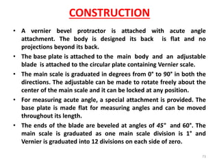 CONSTRUCTION
• A vernier bevel protractor is attached with acute angle
attachment. The body is designed its back is flat and no
projections beyond its back.
• The base plate is attached to the main body and an adjustable
blade is attached to the circular plate containing Vernier scale.
• The main scale is graduated in degrees from 0° to 90° in both the
directions. The adjustable can be made to rotate freely about the
center of the main scale and it can be locked at any position.
• For measuring acute angle, a special attachment is provided. The
base plate is made flat for measuring angles and can be moved
throughout its length.
• The ends of the blade are beveled at angles of 45° and 60°. The
main scale is graduated as one main scale division is 1° and
Vernier is graduated into 12 divisions on each side of zero.
73
 