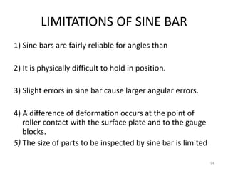 LIMITATIONS OF SINE BAR
1) Sine bars are fairly reliable for angles than
2) It is physically difficult to hold in position.
3) Slight errors in sine bar cause larger angular errors.
4) A difference of deformation occurs at the point of
roller contact with the surface plate and to the gauge
blocks.
5) The size of parts to be inspected by sine bar is limited
94
 