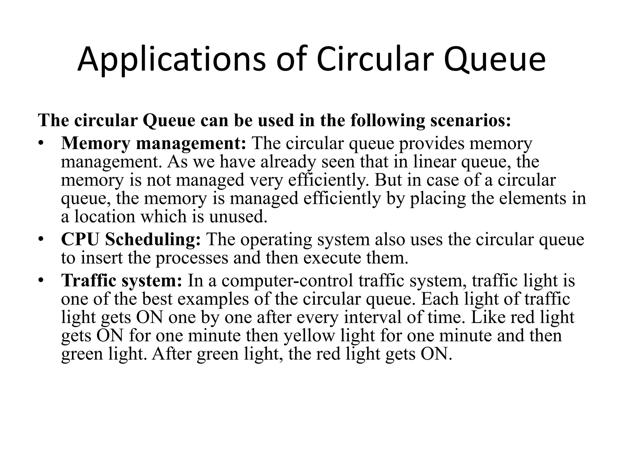 Applications of Circular Queue
The circular Queue can be used in the following scenarios:
• Memory management: The circular queue provides memory
management. As we have already seen that in linear queue, the
memory is not managed very efficiently. But in case of a circular
queue, the memory is managed efficiently by placing the elements in
a location which is unused.
• CPU Scheduling: The operating system also uses the circular queue
to insert the processes and then execute them.
• Traffic system: In a computer-control traffic system, traffic light is
one of the best examples of the circular queue. Each light of traffic
light gets ON one by one after every interval of time. Like red light
gets ON for one minute then yellow light for one minute and then
green light. After green light, the red light gets ON.
 