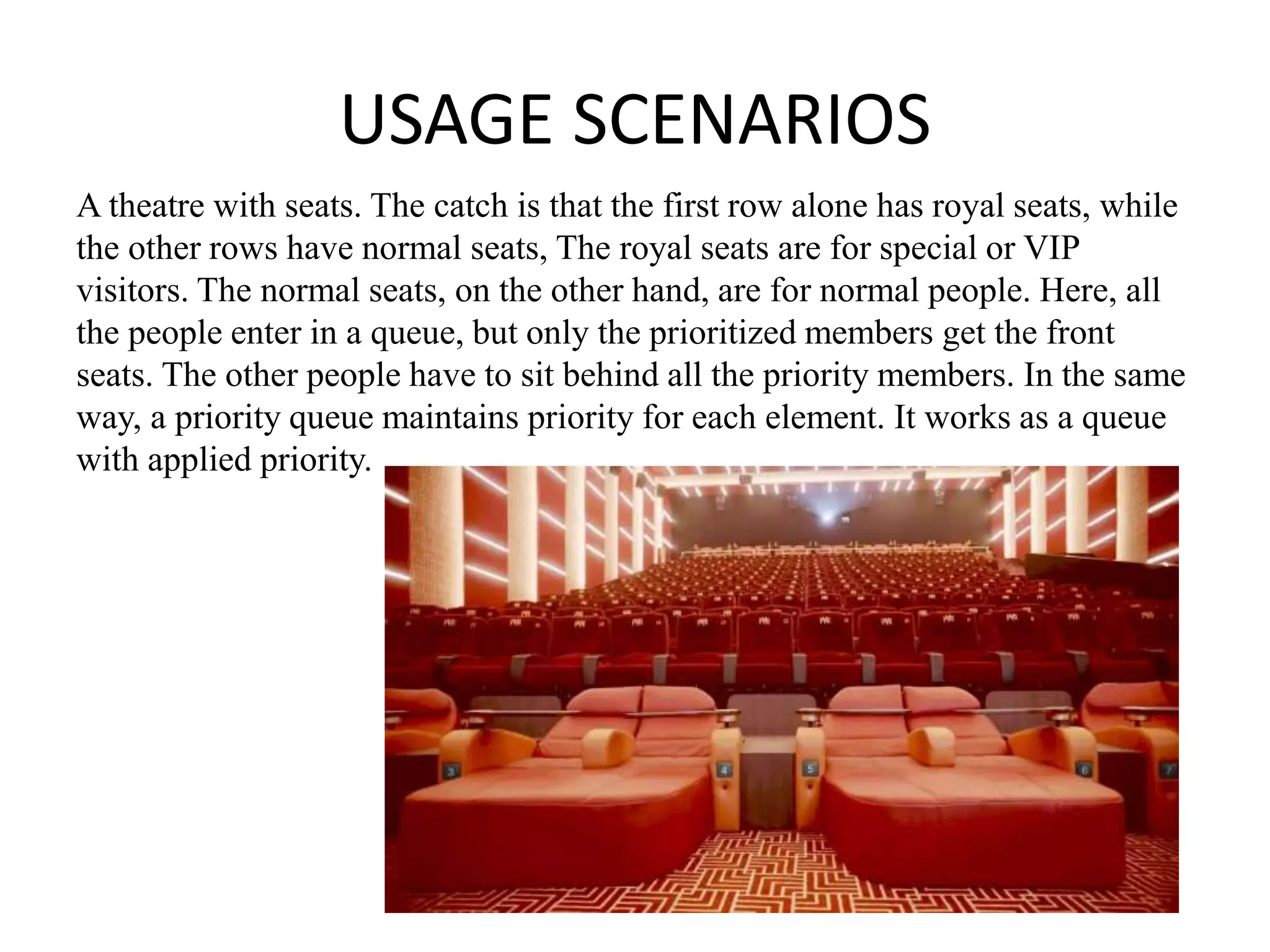 USAGE SCENARIOS
A theatre with seats. The catch is that the first row alone has royal seats, while
the other rows have normal seats, The royal seats are for special or VIP
visitors. The normal seats, on the other hand, are for normal people. Here, all
the people enter in a queue, but only the prioritized members get the front
seats. The other people have to sit behind all the priority members. In the same
way, a priority queue maintains priority for each element. It works as a queue
with applied priority.
 