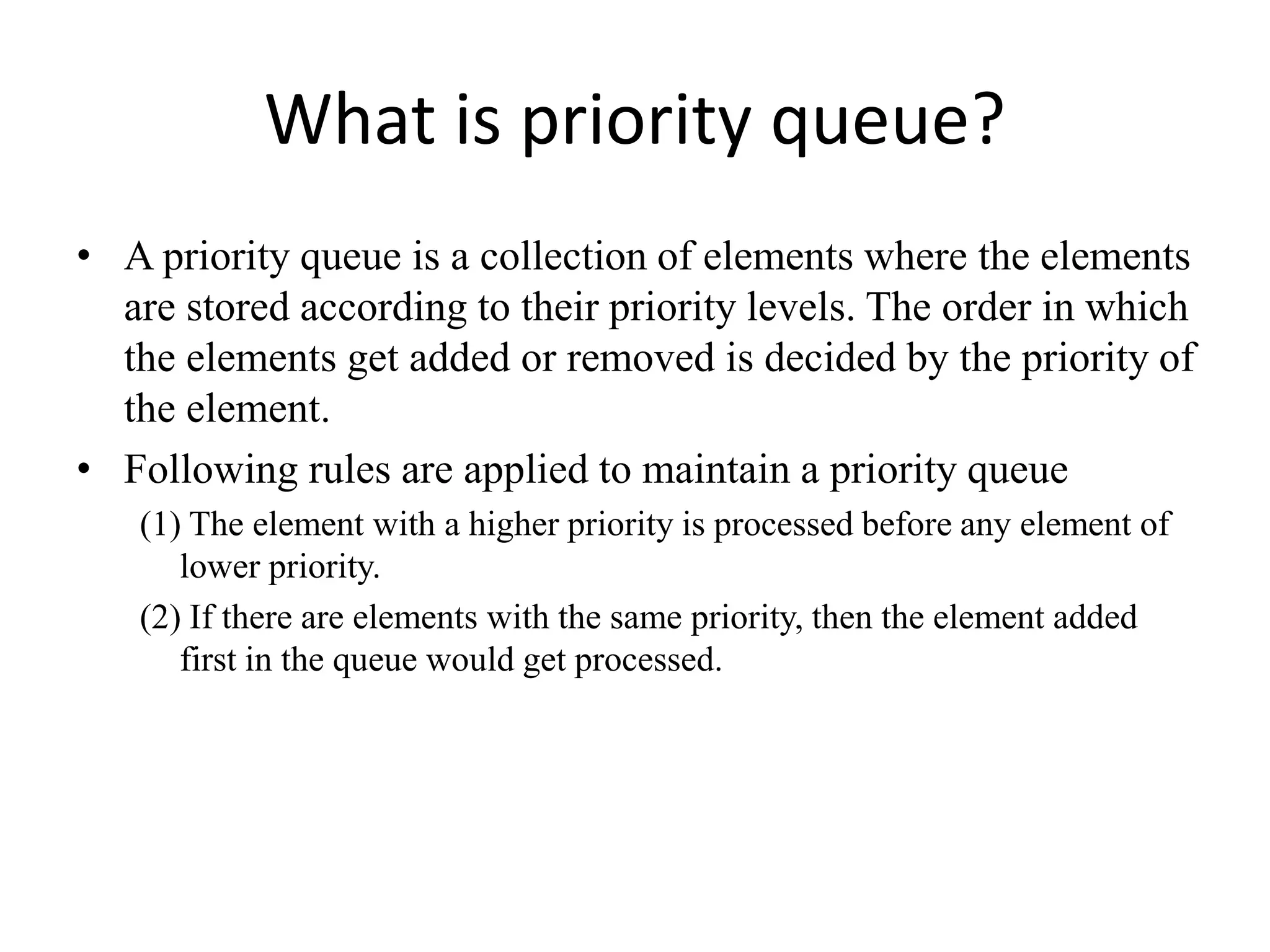 What is priority queue?
• A priority queue is a collection of elements where the elements
are stored according to their priority levels. The order in which
the elements get added or removed is decided by the priority of
the element.
• Following rules are applied to maintain a priority queue
(1) The element with a higher priority is processed before any element of
lower priority.
(2) If there are elements with the same priority, then the element added
first in the queue would get processed.
 