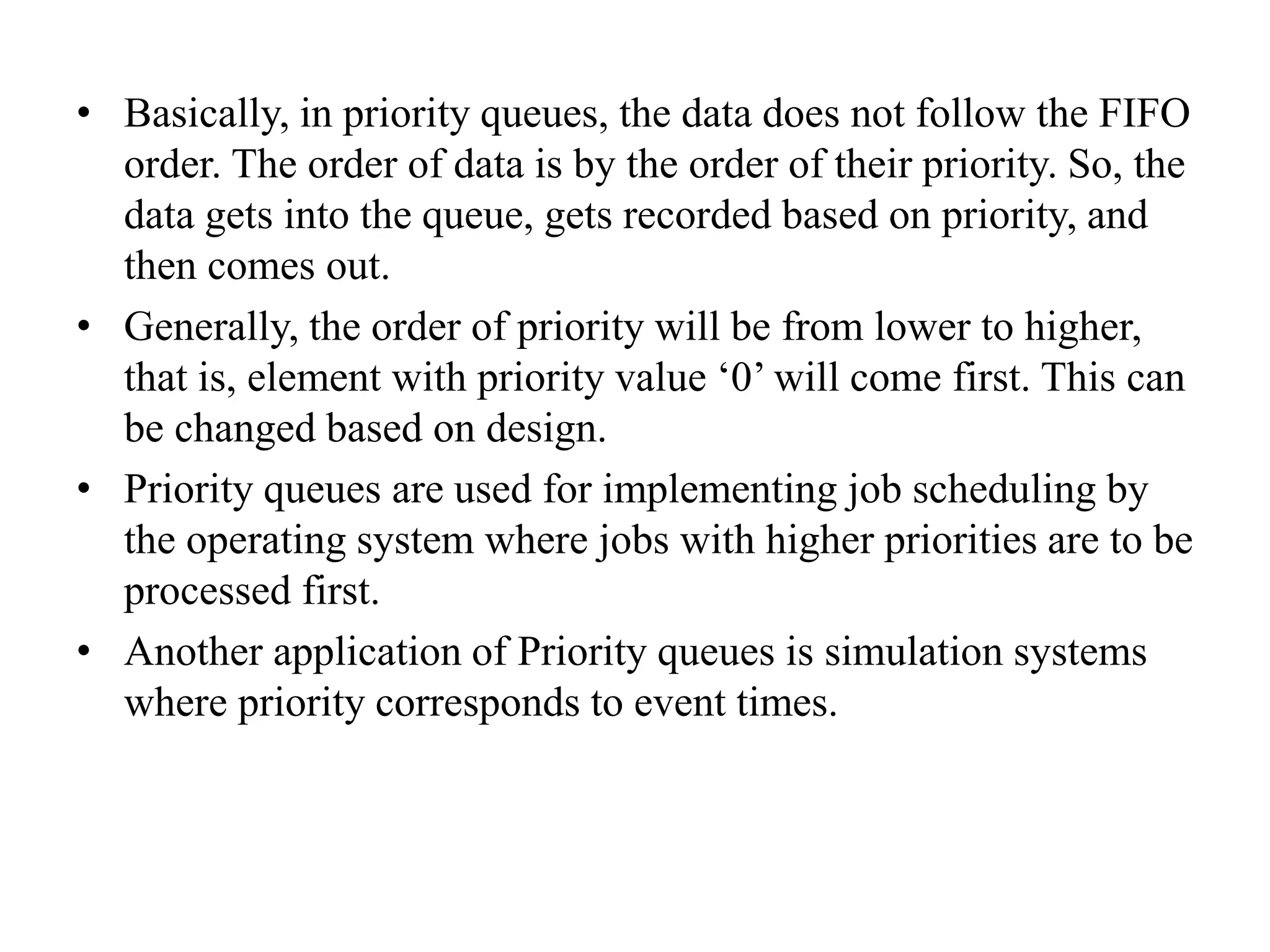 • Basically, in priority queues, the data does not follow the FIFO
order. The order of data is by the order of their priority. So, the
data gets into the queue, gets recorded based on priority, and
then comes out.
• Generally, the order of priority will be from lower to higher,
that is, element with priority value ‘0’ will come first. This can
be changed based on design.
• Priority queues are used for implementing job scheduling by
the operating system where jobs with higher priorities are to be
processed first.
• Another application of Priority queues is simulation systems
where priority corresponds to event times.
 