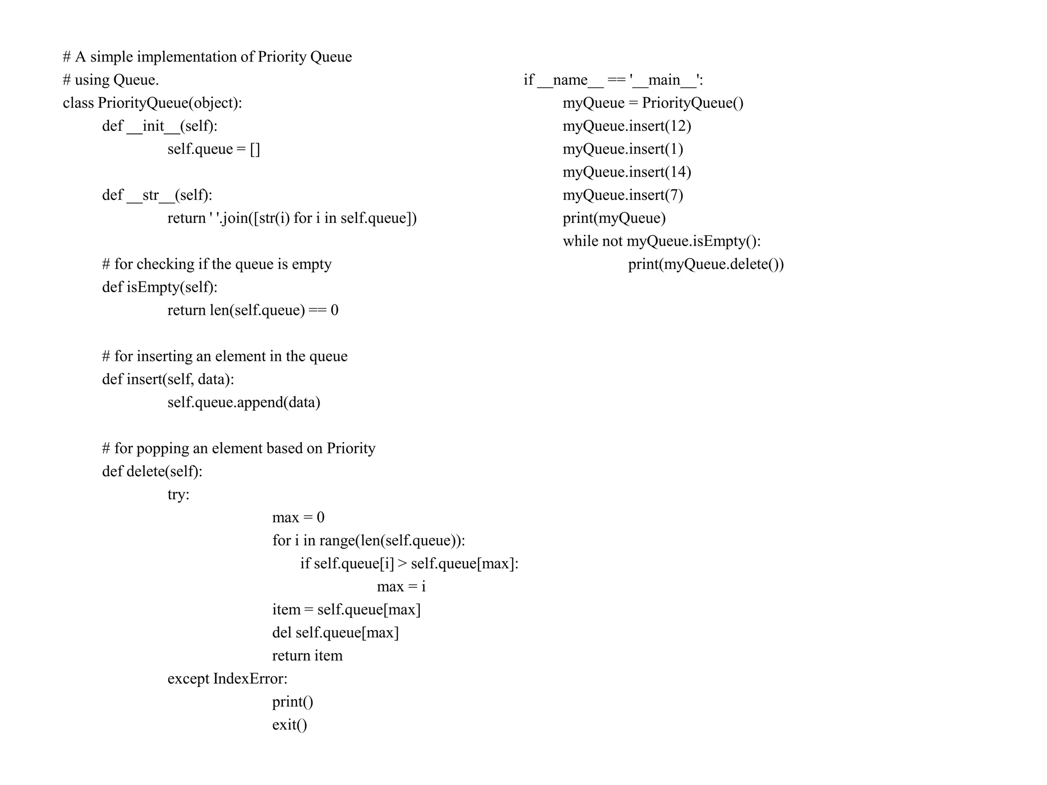 # A simple implementation of Priority Queue
# using Queue.
class PriorityQueue(object):
def __init__(self):
self.queue = []
def __str__(self):
return ' '.join([str(i) for i in self.queue])
# for checking if the queue is empty
def isEmpty(self):
return len(self.queue) == 0
# for inserting an element in the queue
def insert(self, data):
self.queue.append(data)
# for popping an element based on Priority
def delete(self):
try:
max = 0
for i in range(len(self.queue)):
if self.queue[i] > self.queue[max]:
max = i
item = self.queue[max]
del self.queue[max]
return item
except IndexError:
print()
exit()
if __name__ == '__main__':
myQueue = PriorityQueue()
myQueue.insert(12)
myQueue.insert(1)
myQueue.insert(14)
myQueue.insert(7)
print(myQueue)
while not myQueue.isEmpty():
print(myQueue.delete())
 