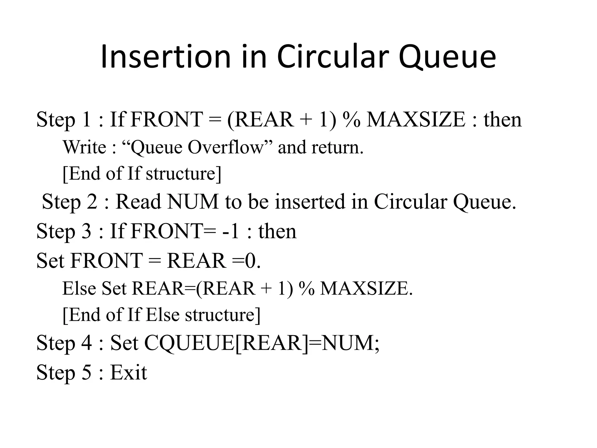 Insertion in Circular Queue
Step 1 : If FRONT = (REAR + 1) % MAXSIZE : then
Write : “Queue Overflow” and return.
[End of If structure]
Step 2 : Read NUM to be inserted in Circular Queue.
Step 3 : If FRONT= -1 : then
Set FRONT = REAR =0.
Else Set REAR=(REAR + 1) % MAXSIZE.
[End of If Else structure]
Step 4 : Set CQUEUE[REAR]=NUM;
Step 5 : Exit
 