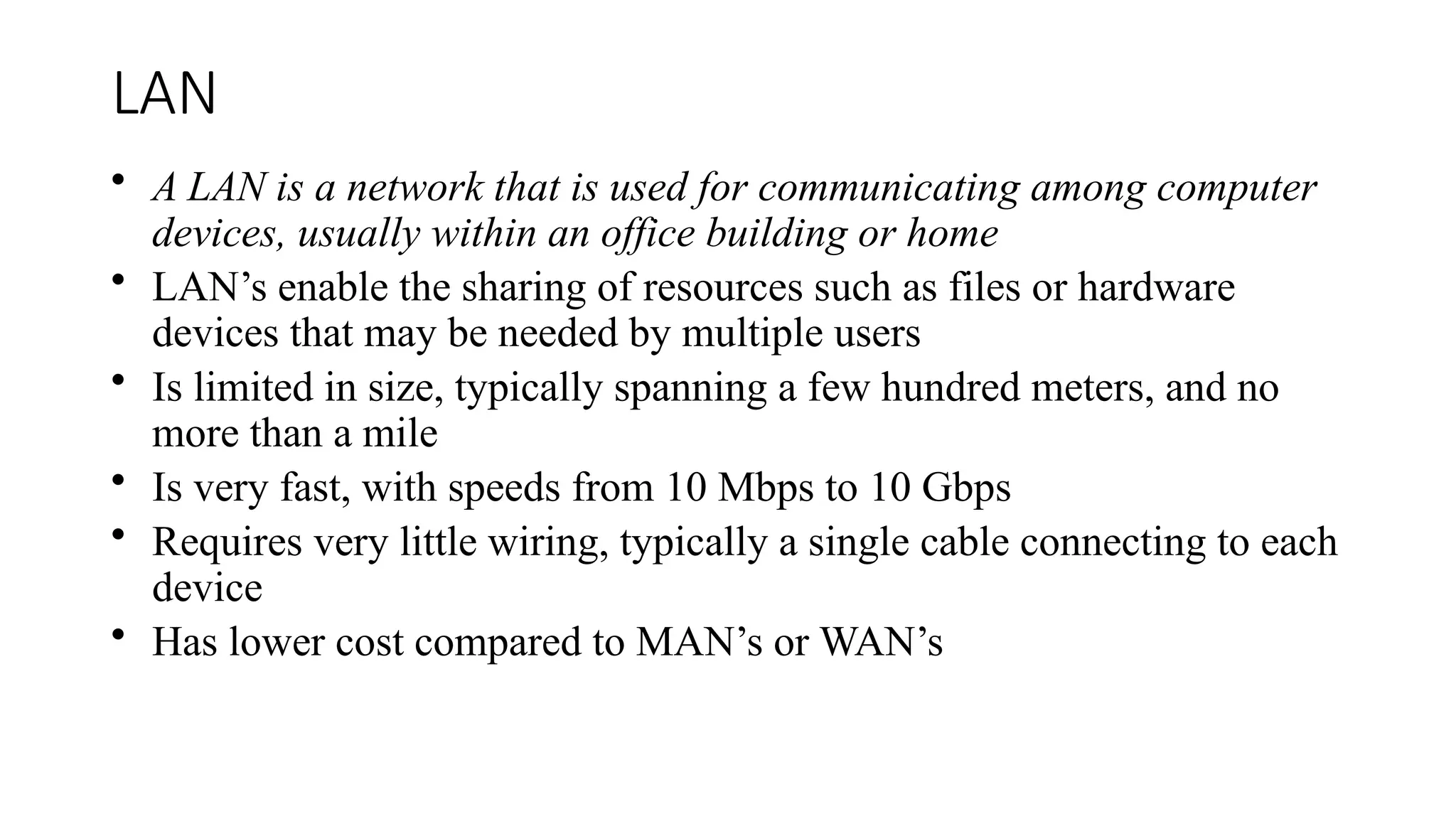 LAN
• A LAN is a network that is used for communicating among computer
devices, usually within an office building or home
• LAN’s enable the sharing of resources such as files or hardware
devices that may be needed by multiple users
• Is limited in size, typically spanning a few hundred meters, and no
more than a mile
• Is very fast, with speeds from 10 Mbps to 10 Gbps
• Requires very little wiring, typically a single cable connecting to each
device
• Has lower cost compared to MAN’s or WAN’s
 