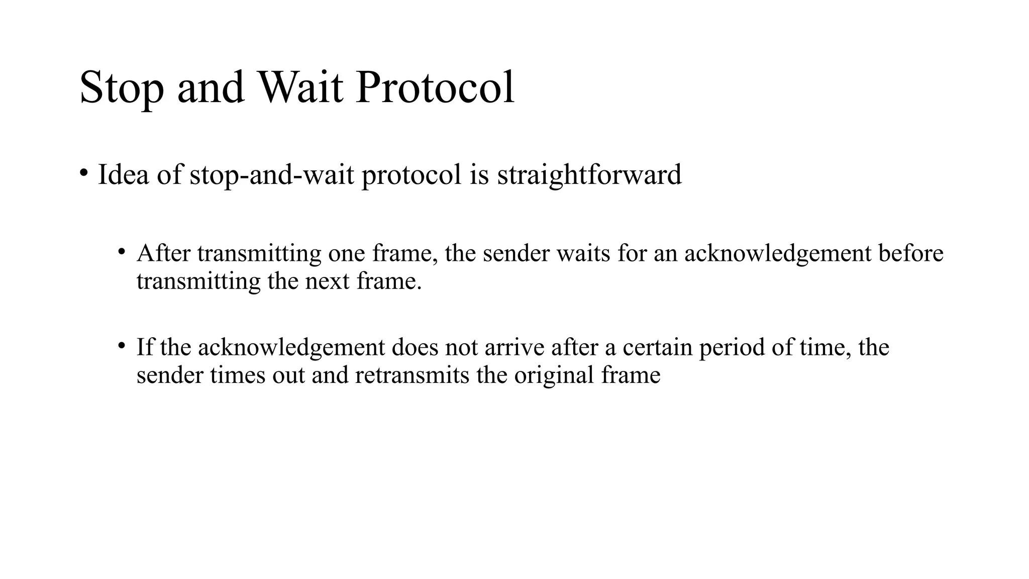 Stop and Wait Protocol
• Idea of stop-and-wait protocol is straightforward
• After transmitting one frame, the sender waits for an acknowledgement before
transmitting the next frame.
• If the acknowledgement does not arrive after a certain period of time, the
sender times out and retransmits the original frame
 