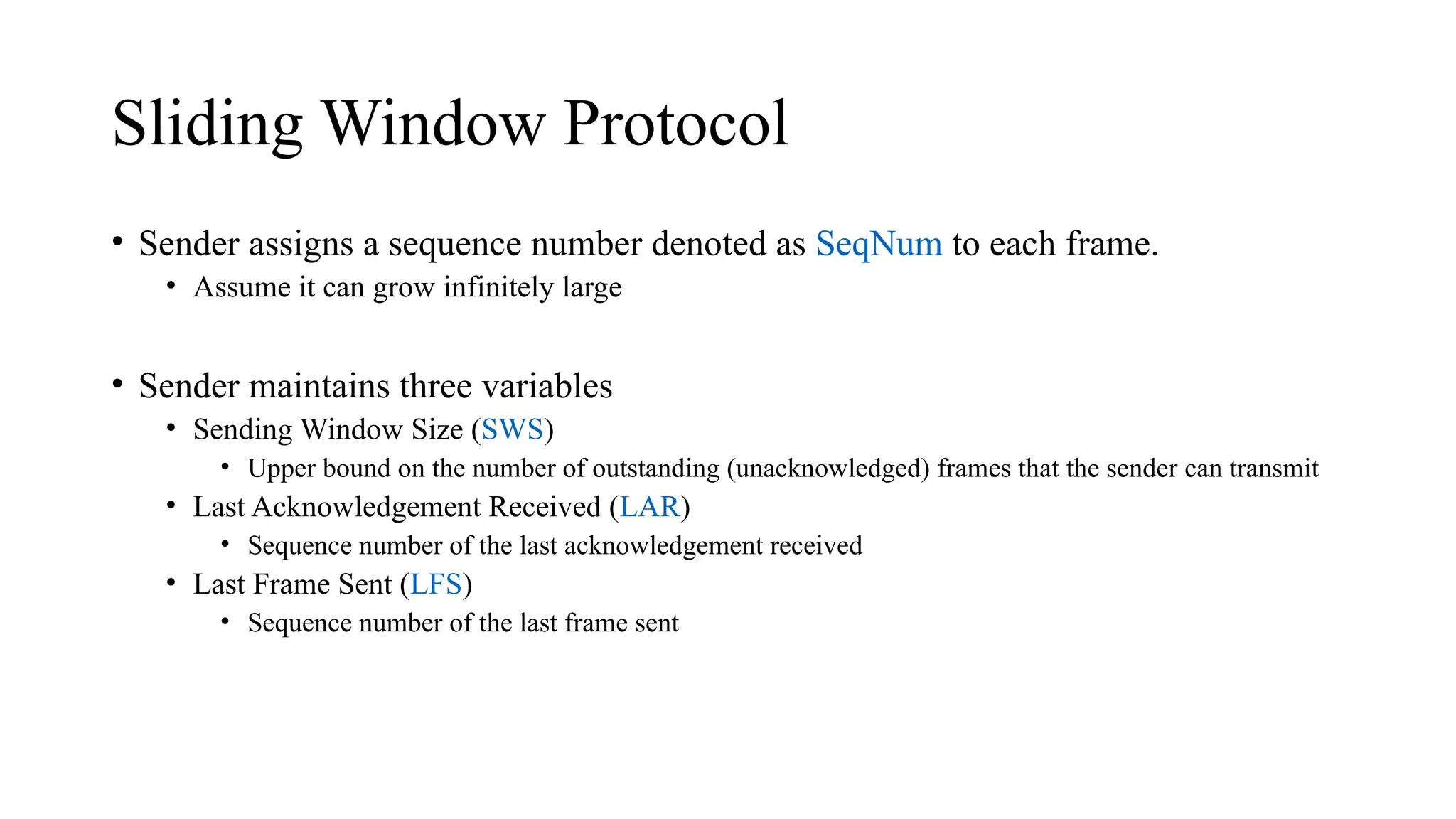 Sliding Window Protocol
• Sender assigns a sequence number denoted as SeqNum to each frame.
• Assume it can grow infinitely large
• Sender maintains three variables
• Sending Window Size (SWS)
• Upper bound on the number of outstanding (unacknowledged) frames that the sender can transmit
• Last Acknowledgement Received (LAR)
• Sequence number of the last acknowledgement received
• Last Frame Sent (LFS)
• Sequence number of the last frame sent
 