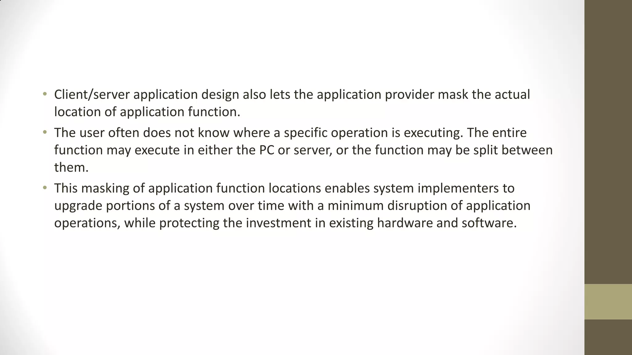 • Client/server application design also lets the application provider mask the actual
location of application function.
• The user often does not know where a specific operation is executing. The entire
function may execute in either the PC or server, or the function may be split between
them.
• This masking of application function locations enables system implementers to
upgrade portions of a system over time with a minimum disruption of application
operations, while protecting the investment in existing hardware and software.

 