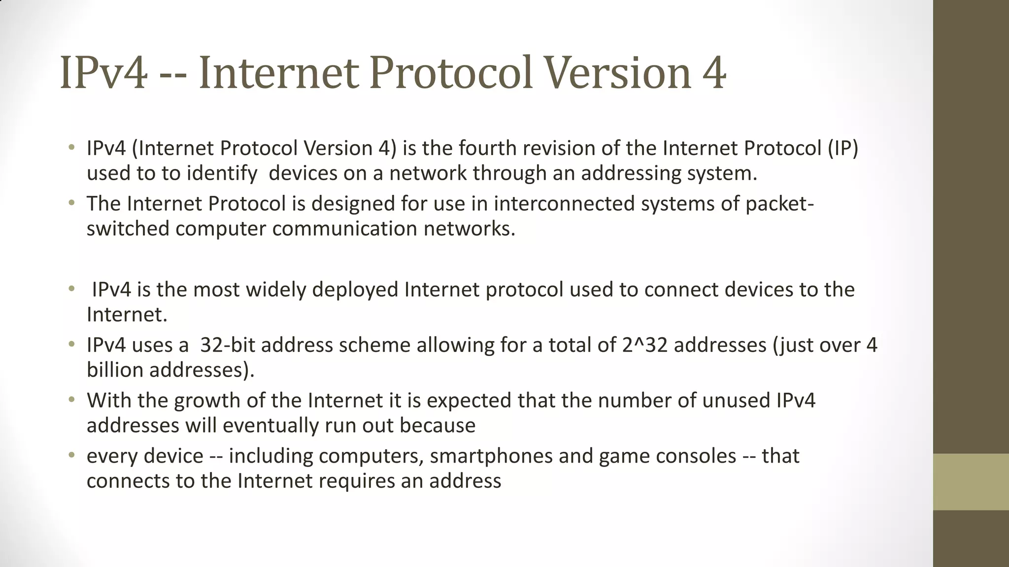 IPv4 -- Internet Protocol Version 4
• IPv4 (Internet Protocol Version 4) is the fourth revision of the Internet Protocol (IP)
used to to identify devices on a network through an addressing system.
• The Internet Protocol is designed for use in interconnected systems of packetswitched computer communication networks.
• IPv4 is the most widely deployed Internet protocol used to connect devices to the
Internet.
• IPv4 uses a 32-bit address scheme allowing for a total of 2^32 addresses (just over 4
billion addresses).
• With the growth of the Internet it is expected that the number of unused IPv4
addresses will eventually run out because
• every device -- including computers, smartphones and game consoles -- that
connects to the Internet requires an address

 