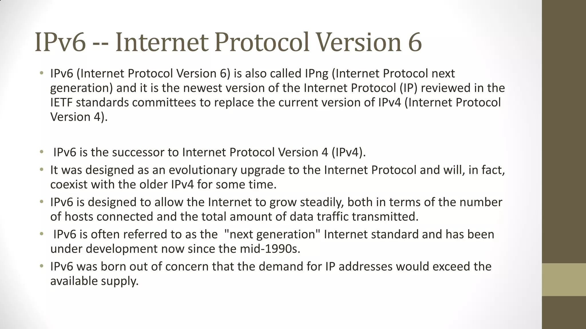 IPv6 -- Internet Protocol Version 6
• IPv6 (Internet Protocol Version 6) is also called IPng (Internet Protocol next
generation) and it is the newest version of the Internet Protocol (IP) reviewed in the
IETF standards committees to replace the current version of IPv4 (Internet Protocol
Version 4).

• IPv6 is the successor to Internet Protocol Version 4 (IPv4).
• It was designed as an evolutionary upgrade to the Internet Protocol and will, in fact,
coexist with the older IPv4 for some time.
• IPv6 is designed to allow the Internet to grow steadily, both in terms of the number
of hosts connected and the total amount of data traffic transmitted.
• IPv6 is often referred to as the "next generation" Internet standard and has been
under development now since the mid-1990s.
• IPv6 was born out of concern that the demand for IP addresses would exceed the
available supply.

 