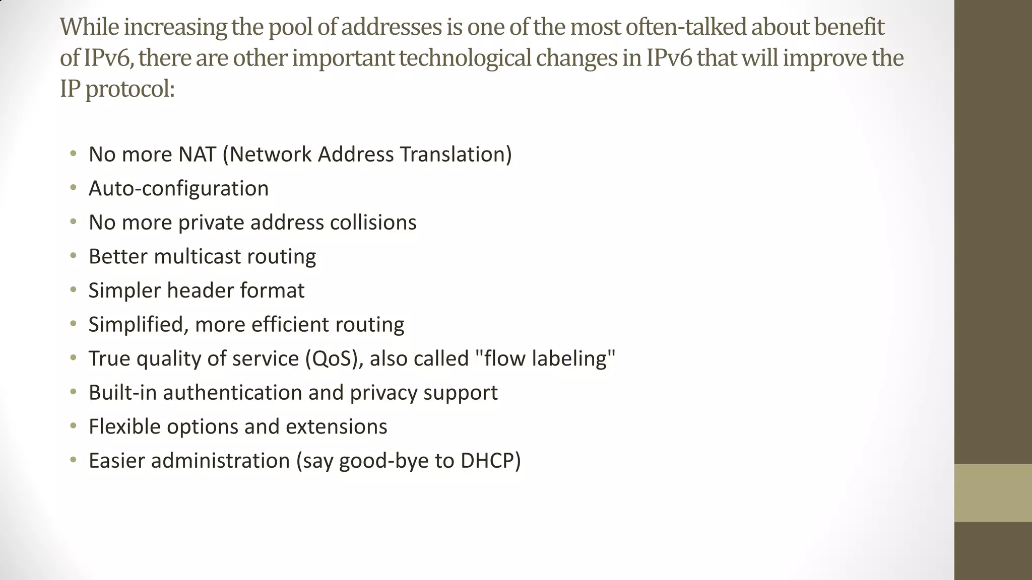 While increasing the pool of addresses is one of the most often-talked about benefit
of IPv6, there are other important technological changes in IPv6 that will improve the
IP protocol:
•
•
•
•
•
•
•
•
•
•

No more NAT (Network Address Translation)
Auto-configuration
No more private address collisions
Better multicast routing
Simpler header format
Simplified, more efficient routing
True quality of service (QoS), also called "flow labeling"
Built-in authentication and privacy support
Flexible options and extensions
Easier administration (say good-bye to DHCP)

 