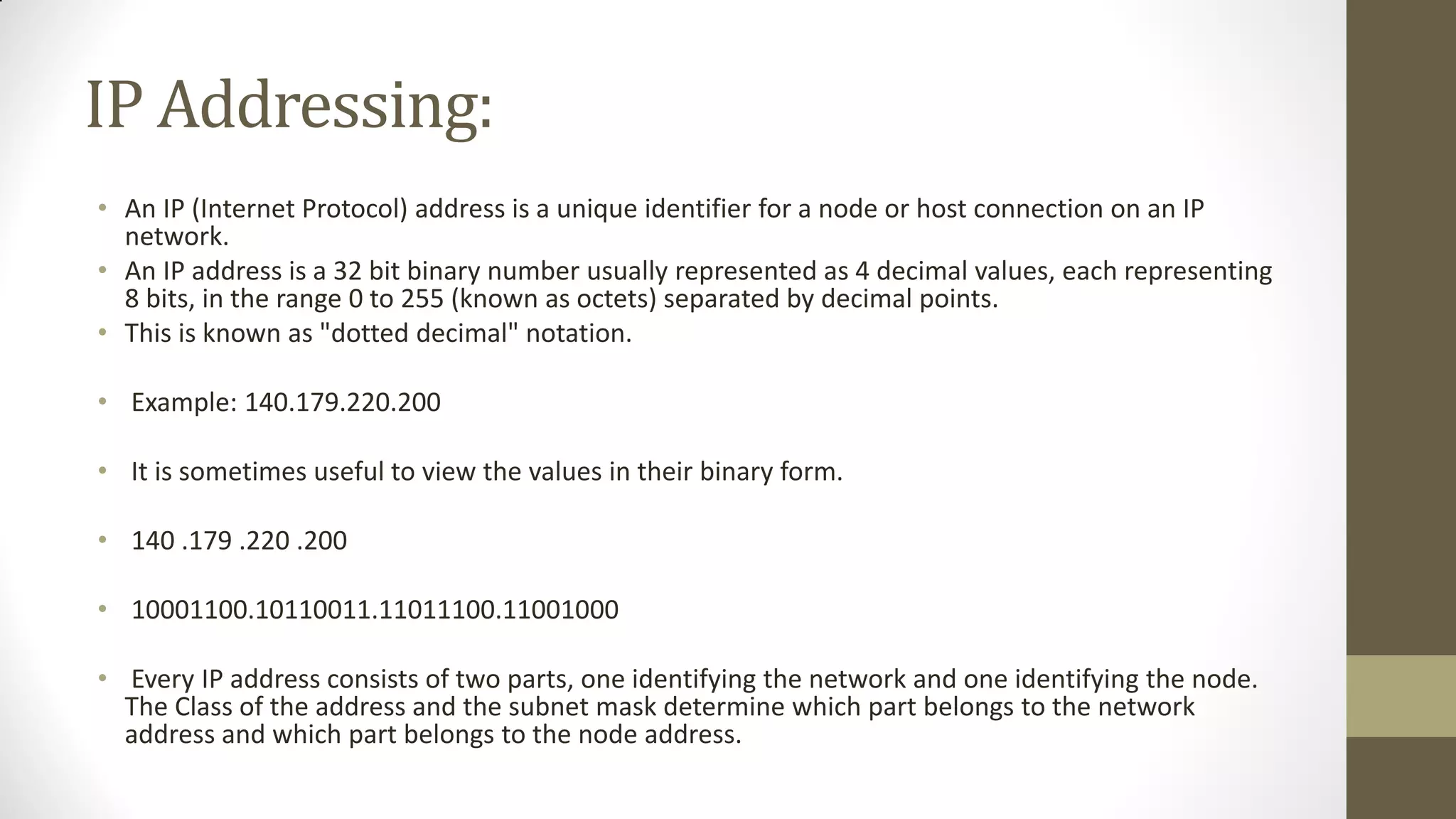 IP Addressing:
• An IP (Internet Protocol) address is a unique identifier for a node or host connection on an IP
network.
• An IP address is a 32 bit binary number usually represented as 4 decimal values, each representing
8 bits, in the range 0 to 255 (known as octets) separated by decimal points.
• This is known as "dotted decimal" notation.
• Example: 140.179.220.200
• It is sometimes useful to view the values in their binary form.
• 140 .179 .220 .200
• 10001100.10110011.11011100.11001000
• Every IP address consists of two parts, one identifying the network and one identifying the node.
The Class of the address and the subnet mask determine which part belongs to the network
address and which part belongs to the node address.

 