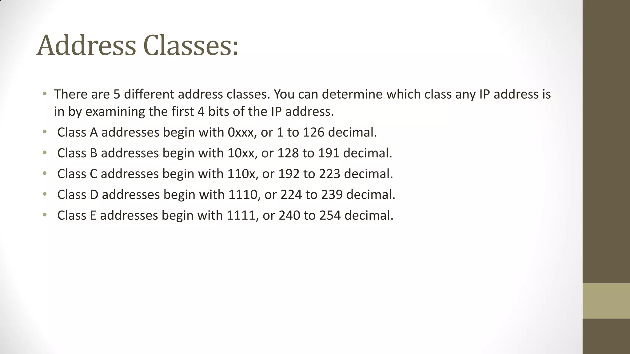 Address Classes:
• There are 5 different address classes. You can determine which class any IP address is
in by examining the first 4 bits of the IP address.
• Class A addresses begin with 0xxx, or 1 to 126 decimal.
• Class B addresses begin with 10xx, or 128 to 191 decimal.
• Class C addresses begin with 110x, or 192 to 223 decimal.
• Class D addresses begin with 1110, or 224 to 239 decimal.
• Class E addresses begin with 1111, or 240 to 254 decimal.

 