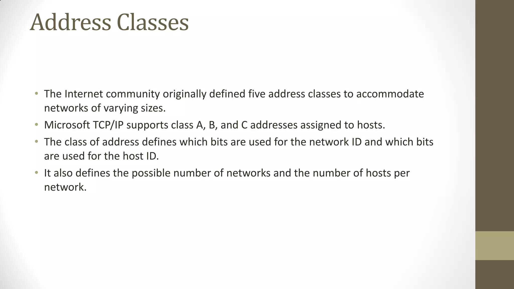 Address Classes
• The Internet community originally defined five address classes to accommodate
networks of varying sizes.
• Microsoft TCP/IP supports class A, B, and C addresses assigned to hosts.
• The class of address defines which bits are used for the network ID and which bits
are used for the host ID.
• It also defines the possible number of networks and the number of hosts per
network.

 