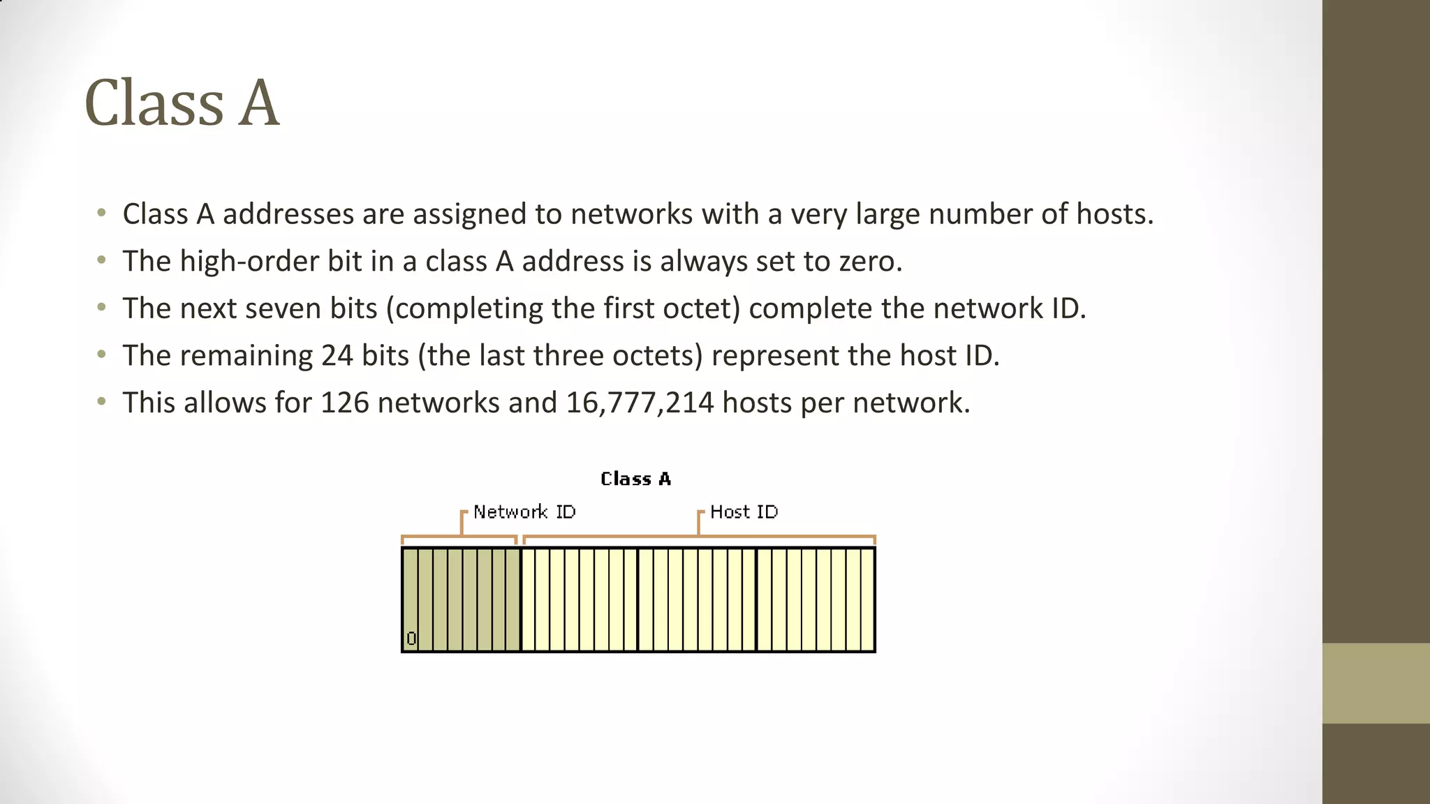 Class A
•
•
•
•
•

Class A addresses are assigned to networks with a very large number of hosts.
The high-order bit in a class A address is always set to zero.
The next seven bits (completing the first octet) complete the network ID.
The remaining 24 bits (the last three octets) represent the host ID.
This allows for 126 networks and 16,777,214 hosts per network.

 