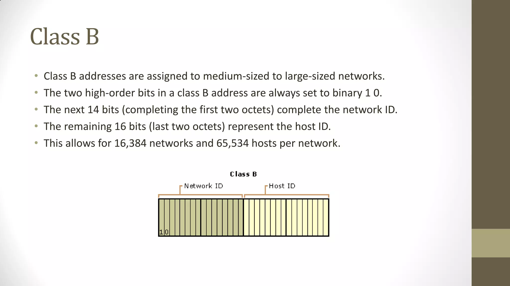 Class B
•
•
•
•
•

Class B addresses are assigned to medium-sized to large-sized networks.
The two high-order bits in a class B address are always set to binary 1 0.
The next 14 bits (completing the first two octets) complete the network ID.
The remaining 16 bits (last two octets) represent the host ID.
This allows for 16,384 networks and 65,534 hosts per network.

 