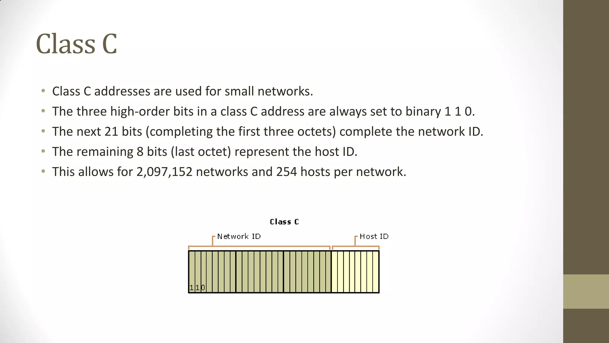 Class C
•
•
•
•
•

Class C addresses are used for small networks.
The three high-order bits in a class C address are always set to binary 1 1 0.
The next 21 bits (completing the first three octets) complete the network ID.
The remaining 8 bits (last octet) represent the host ID.
This allows for 2,097,152 networks and 254 hosts per network.

 