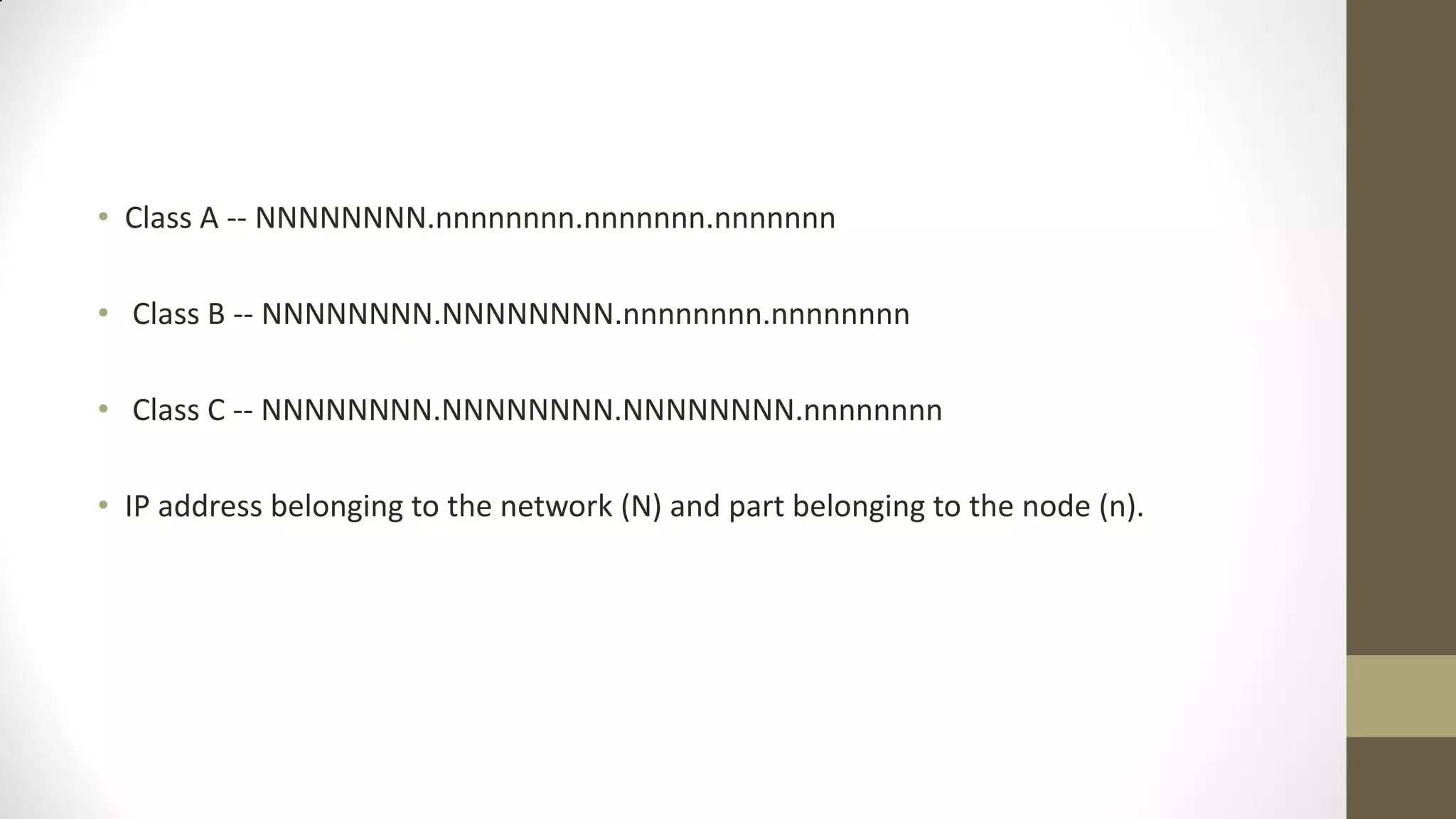 • Class A -- NNNNNNNN.nnnnnnnn.nnnnnnn.nnnnnnn
• Class B -- NNNNNNNN.NNNNNNNN.nnnnnnnn.nnnnnnnn
• Class C -- NNNNNNNN.NNNNNNNN.NNNNNNNN.nnnnnnnn
• IP address belonging to the network (N) and part belonging to the node (n).

 