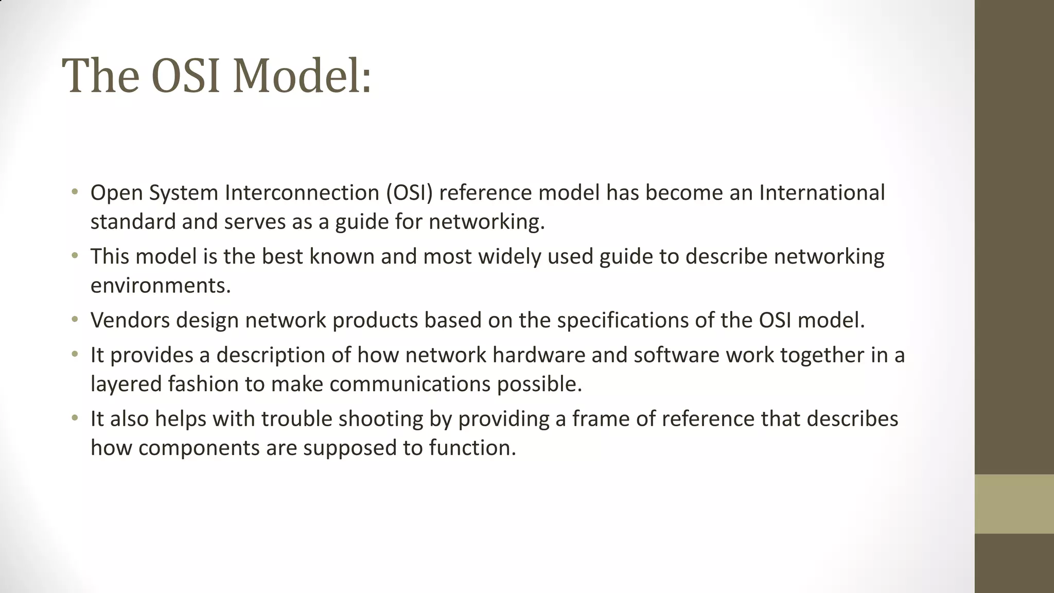 The OSI Model:
• Open System Interconnection (OSI) reference model has become an International
standard and serves as a guide for networking.
• This model is the best known and most widely used guide to describe networking
environments.
• Vendors design network products based on the specifications of the OSI model.
• It provides a description of how network hardware and software work together in a
layered fashion to make communications possible.
• It also helps with trouble shooting by providing a frame of reference that describes
how components are supposed to function.

 