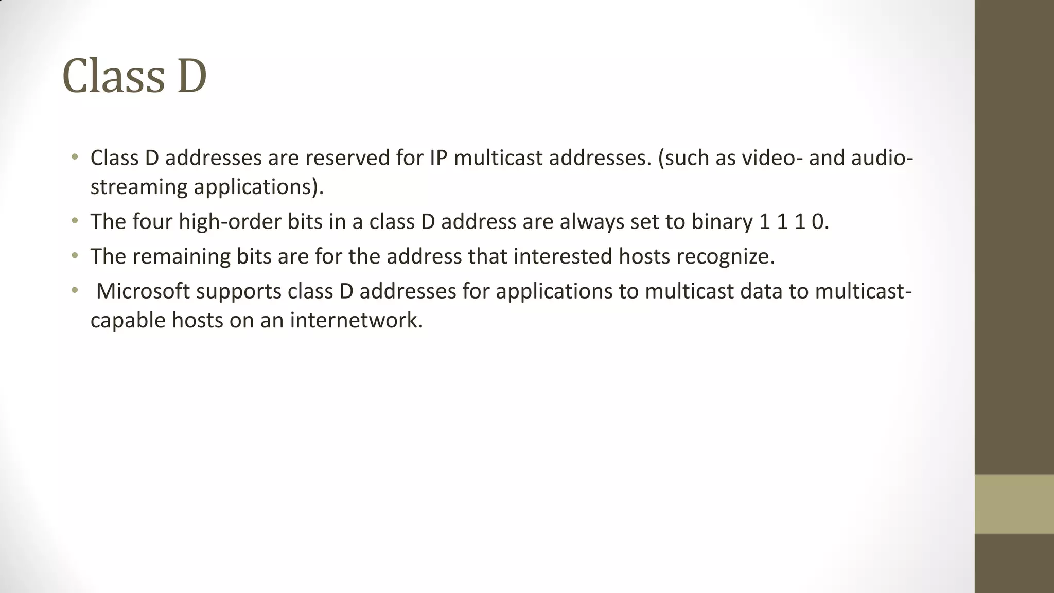 Class D
• Class D addresses are reserved for IP multicast addresses. (such as video- and audiostreaming applications).
• The four high-order bits in a class D address are always set to binary 1 1 1 0.
• The remaining bits are for the address that interested hosts recognize.
• Microsoft supports class D addresses for applications to multicast data to multicastcapable hosts on an internetwork.

 