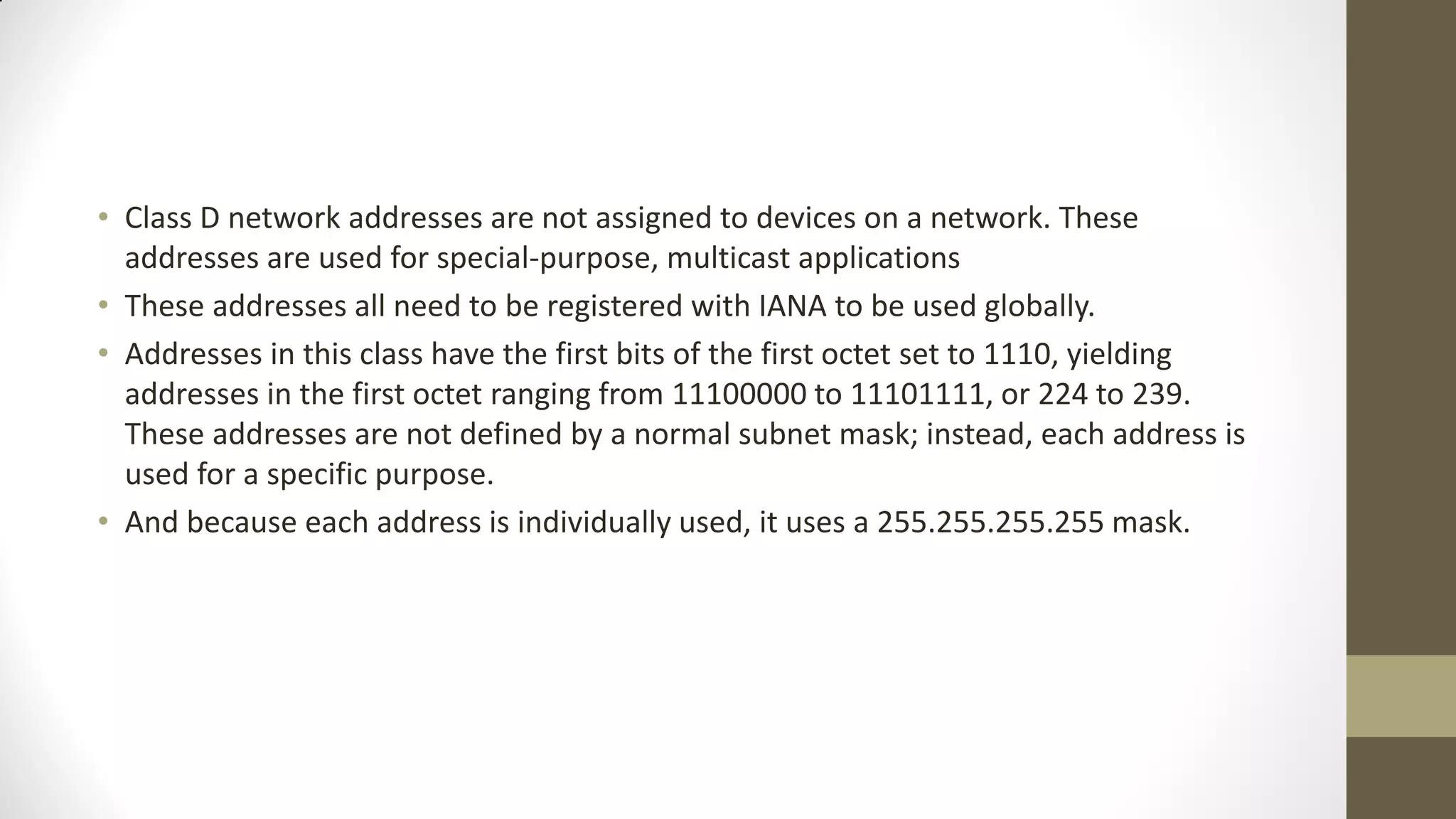 • Class D network addresses are not assigned to devices on a network. These
addresses are used for special-purpose, multicast applications
• These addresses all need to be registered with IANA to be used globally.
• Addresses in this class have the first bits of the first octet set to 1110, yielding
addresses in the first octet ranging from 11100000 to 11101111, or 224 to 239.
These addresses are not defined by a normal subnet mask; instead, each address is
used for a specific purpose.
• And because each address is individually used, it uses a 255.255.255.255 mask.

 