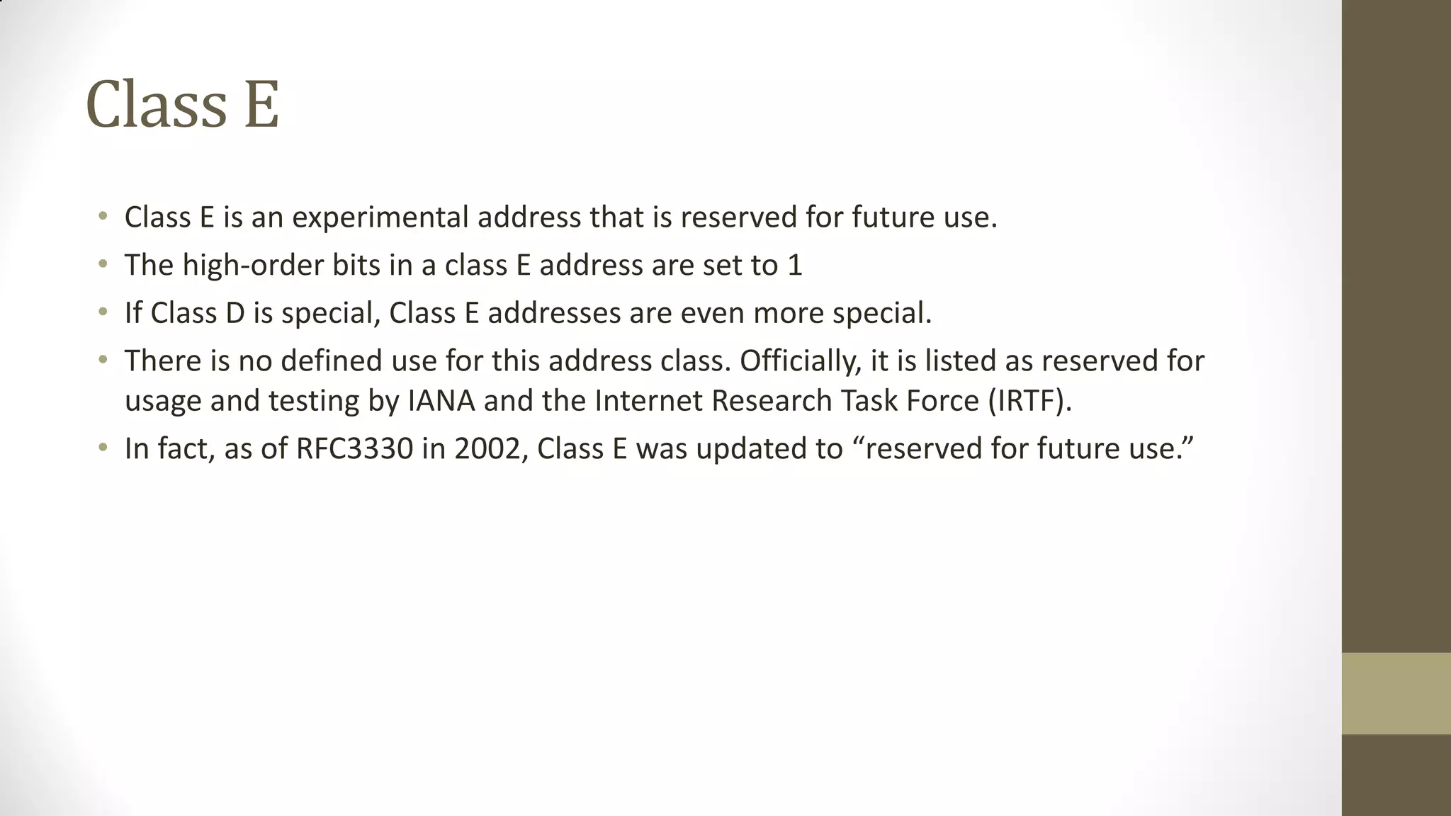 Class E
•
•
•
•

Class E is an experimental address that is reserved for future use.
The high-order bits in a class E address are set to 1
If Class D is special, Class E addresses are even more special.
There is no defined use for this address class. Officially, it is listed as reserved for
usage and testing by IANA and the Internet Research Task Force (IRTF).
• In fact, as of RFC3330 in 2002, Class E was updated to “reserved for future use.”

 