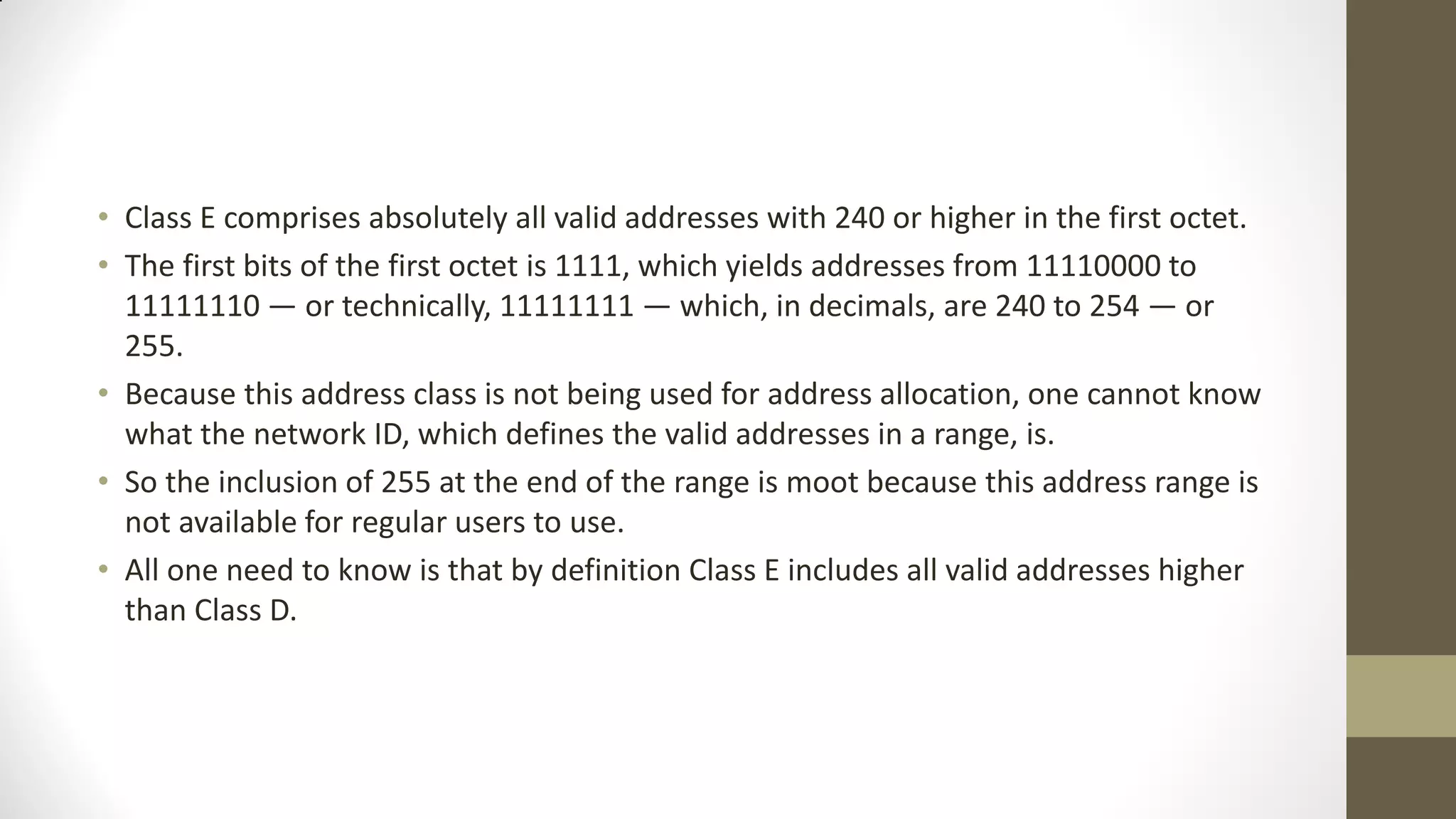 • Class E comprises absolutely all valid addresses with 240 or higher in the first octet.
• The first bits of the first octet is 1111, which yields addresses from 11110000 to
11111110 — or technically, 11111111 — which, in decimals, are 240 to 254 — or
255.
• Because this address class is not being used for address allocation, one cannot know
what the network ID, which defines the valid addresses in a range, is.
• So the inclusion of 255 at the end of the range is moot because this address range is
not available for regular users to use.
• All one need to know is that by definition Class E includes all valid addresses higher
than Class D.

 