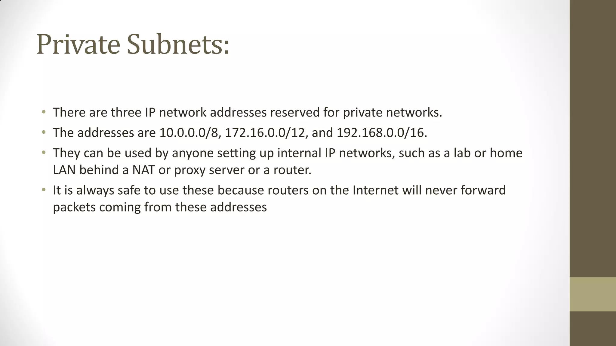 Private Subnets:
• There are three IP network addresses reserved for private networks.
• The addresses are 10.0.0.0/8, 172.16.0.0/12, and 192.168.0.0/16.
• They can be used by anyone setting up internal IP networks, such as a lab or home
LAN behind a NAT or proxy server or a router.
• It is always safe to use these because routers on the Internet will never forward
packets coming from these addresses

 