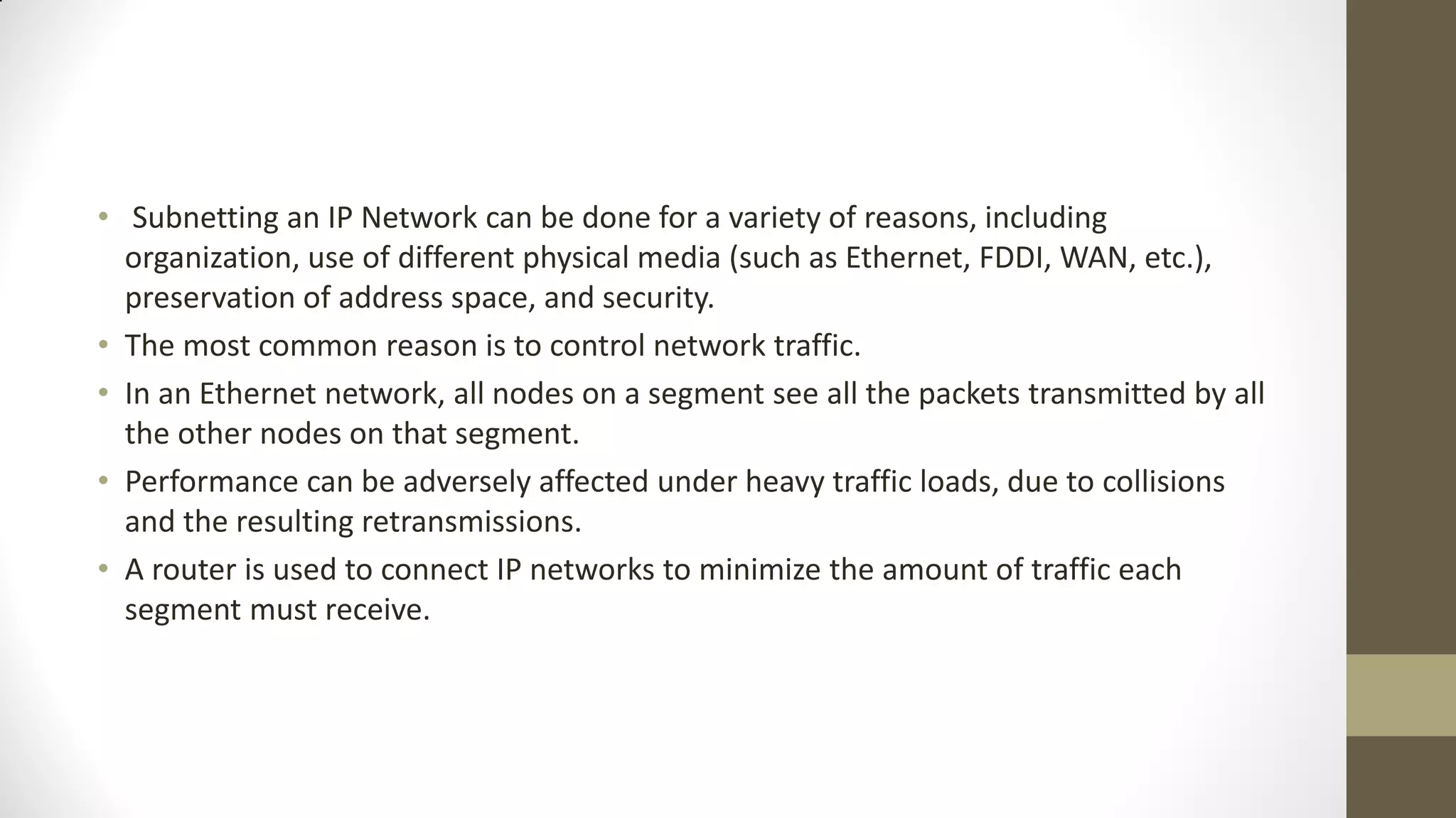 • Subnetting an IP Network can be done for a variety of reasons, including
organization, use of different physical media (such as Ethernet, FDDI, WAN, etc.),
preservation of address space, and security.
• The most common reason is to control network traffic.
• In an Ethernet network, all nodes on a segment see all the packets transmitted by all
the other nodes on that segment.
• Performance can be adversely affected under heavy traffic loads, due to collisions
and the resulting retransmissions.
• A router is used to connect IP networks to minimize the amount of traffic each
segment must receive.

 