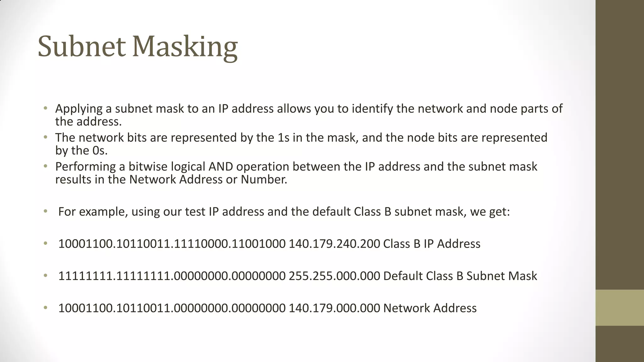 Subnet Masking
• Applying a subnet mask to an IP address allows you to identify the network and node parts of
the address.
• The network bits are represented by the 1s in the mask, and the node bits are represented
by the 0s.
• Performing a bitwise logical AND operation between the IP address and the subnet mask
results in the Network Address or Number.
• For example, using our test IP address and the default Class B subnet mask, we get:
• 10001100.10110011.11110000.11001000 140.179.240.200 Class B IP Address

• 11111111.11111111.00000000.00000000 255.255.000.000 Default Class B Subnet Mask
• 10001100.10110011.00000000.00000000 140.179.000.000 Network Address

 