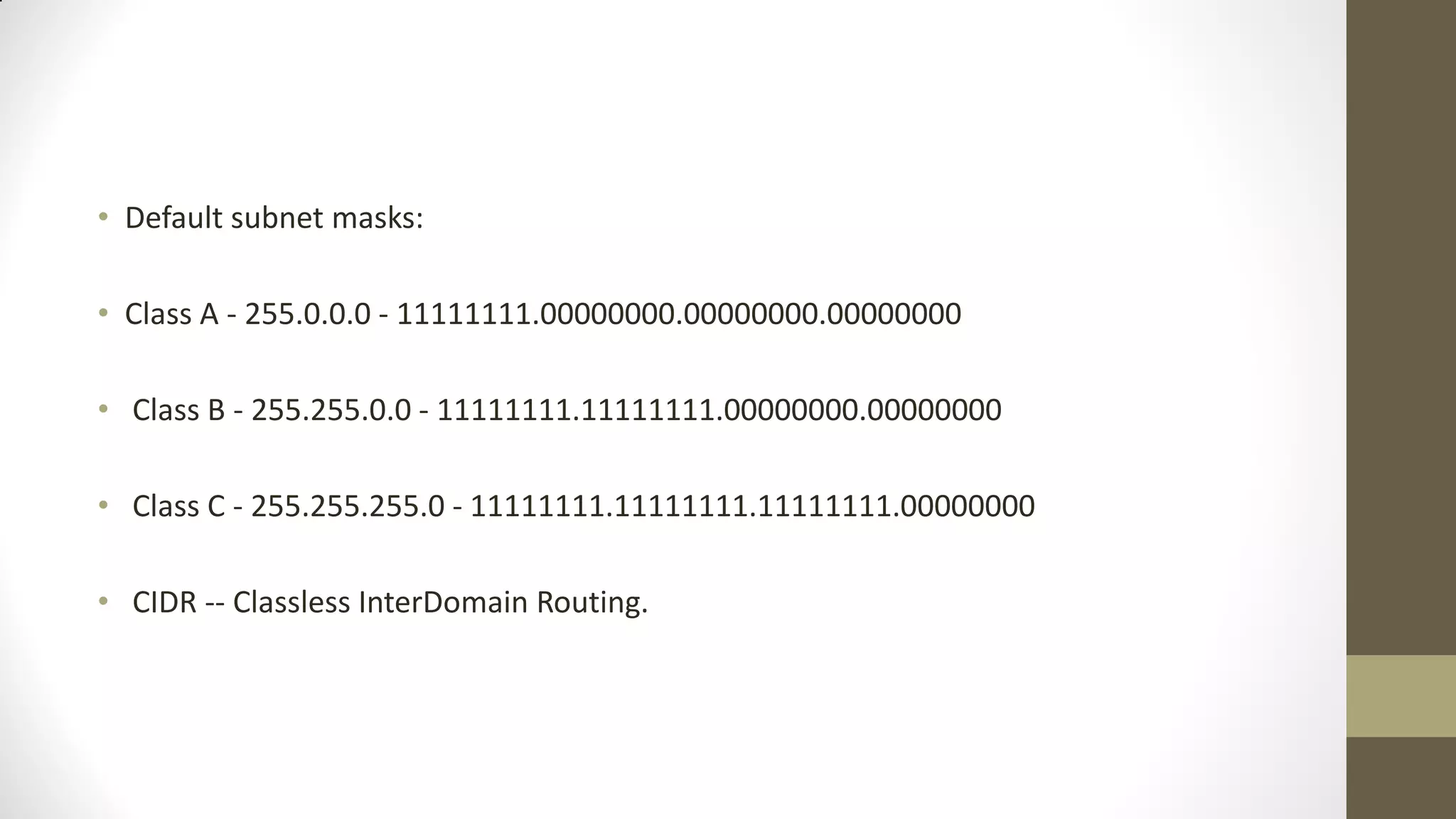 • Default subnet masks:
• Class A - 255.0.0.0 - 11111111.00000000.00000000.00000000
• Class B - 255.255.0.0 - 11111111.11111111.00000000.00000000
• Class C - 255.255.255.0 - 11111111.11111111.11111111.00000000
• CIDR -- Classless InterDomain Routing.

 