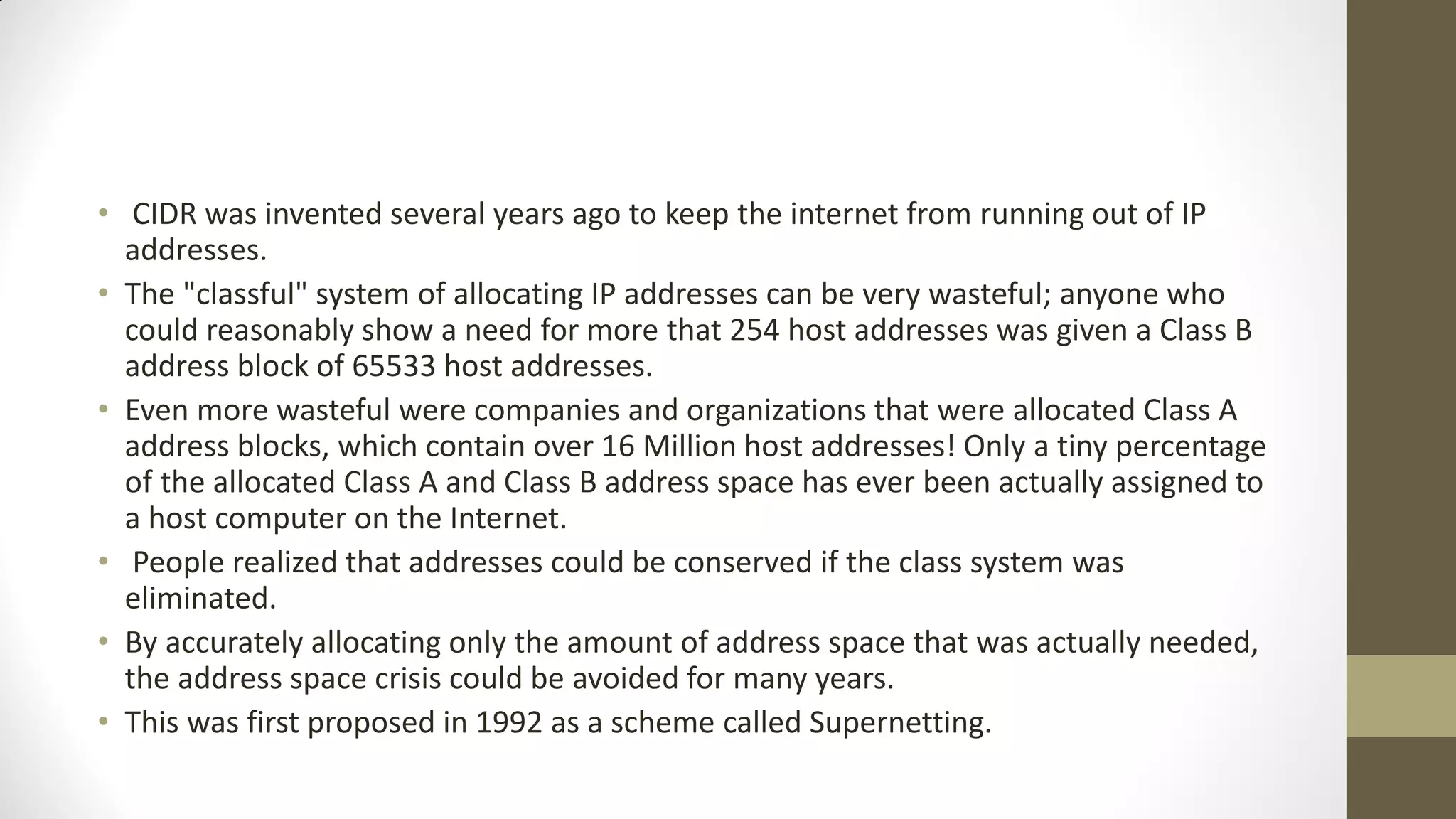 • CIDR was invented several years ago to keep the internet from running out of IP
addresses.
• The "classful" system of allocating IP addresses can be very wasteful; anyone who
could reasonably show a need for more that 254 host addresses was given a Class B
address block of 65533 host addresses.
• Even more wasteful were companies and organizations that were allocated Class A
address blocks, which contain over 16 Million host addresses! Only a tiny percentage
of the allocated Class A and Class B address space has ever been actually assigned to
a host computer on the Internet.
• People realized that addresses could be conserved if the class system was
eliminated.
• By accurately allocating only the amount of address space that was actually needed,
the address space crisis could be avoided for many years.
• This was first proposed in 1992 as a scheme called Supernetting.

 