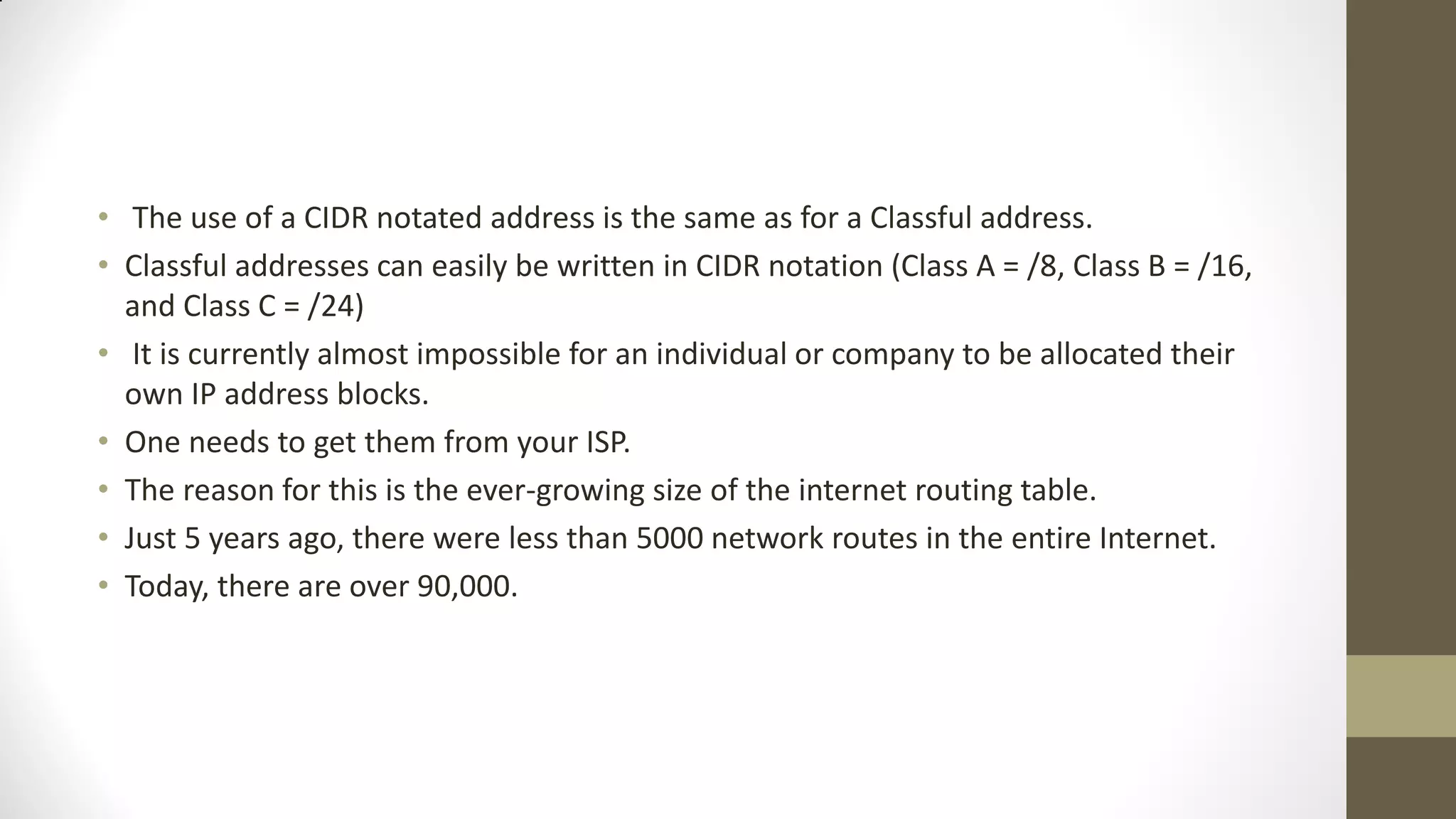 • The use of a CIDR notated address is the same as for a Classful address.
• Classful addresses can easily be written in CIDR notation (Class A = /8, Class B = /16,
and Class C = /24)
• It is currently almost impossible for an individual or company to be allocated their
own IP address blocks.
• One needs to get them from your ISP.
• The reason for this is the ever-growing size of the internet routing table.
• Just 5 years ago, there were less than 5000 network routes in the entire Internet.
• Today, there are over 90,000.

 
