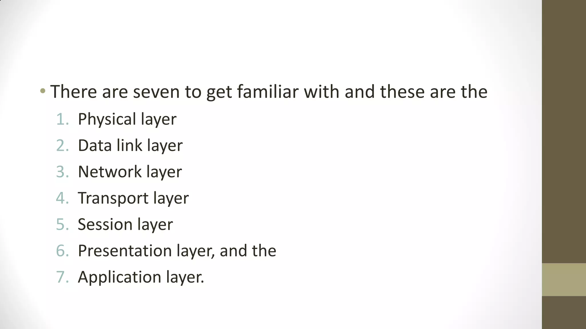 • There are seven to get familiar with and these are the
1.
2.
3.
4.
5.
6.
7.

Physical layer
Data link layer
Network layer
Transport layer
Session layer
Presentation layer, and the
Application layer.

 
