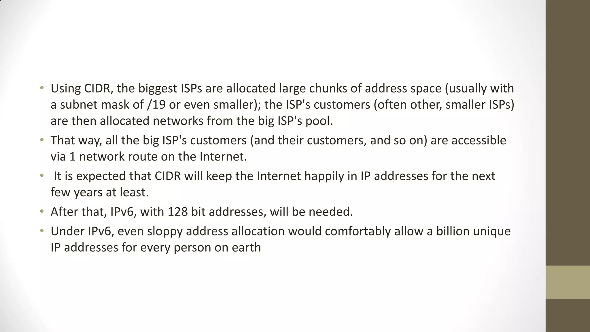 • Using CIDR, the biggest ISPs are allocated large chunks of address space (usually with
a subnet mask of /19 or even smaller); the ISP's customers (often other, smaller ISPs)
are then allocated networks from the big ISP's pool.
• That way, all the big ISP's customers (and their customers, and so on) are accessible
via 1 network route on the Internet.
• It is expected that CIDR will keep the Internet happily in IP addresses for the next
few years at least.
• After that, IPv6, with 128 bit addresses, will be needed.
• Under IPv6, even sloppy address allocation would comfortably allow a billion unique
IP addresses for every person on earth

 
