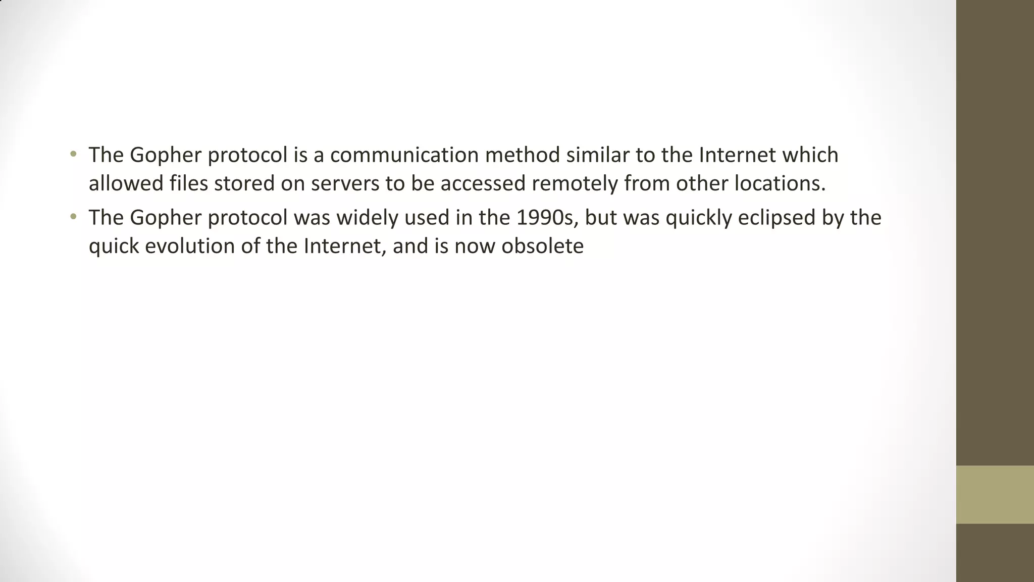 • The Gopher protocol is a communication method similar to the Internet which
allowed files stored on servers to be accessed remotely from other locations.
• The Gopher protocol was widely used in the 1990s, but was quickly eclipsed by the
quick evolution of the Internet, and is now obsolete

 