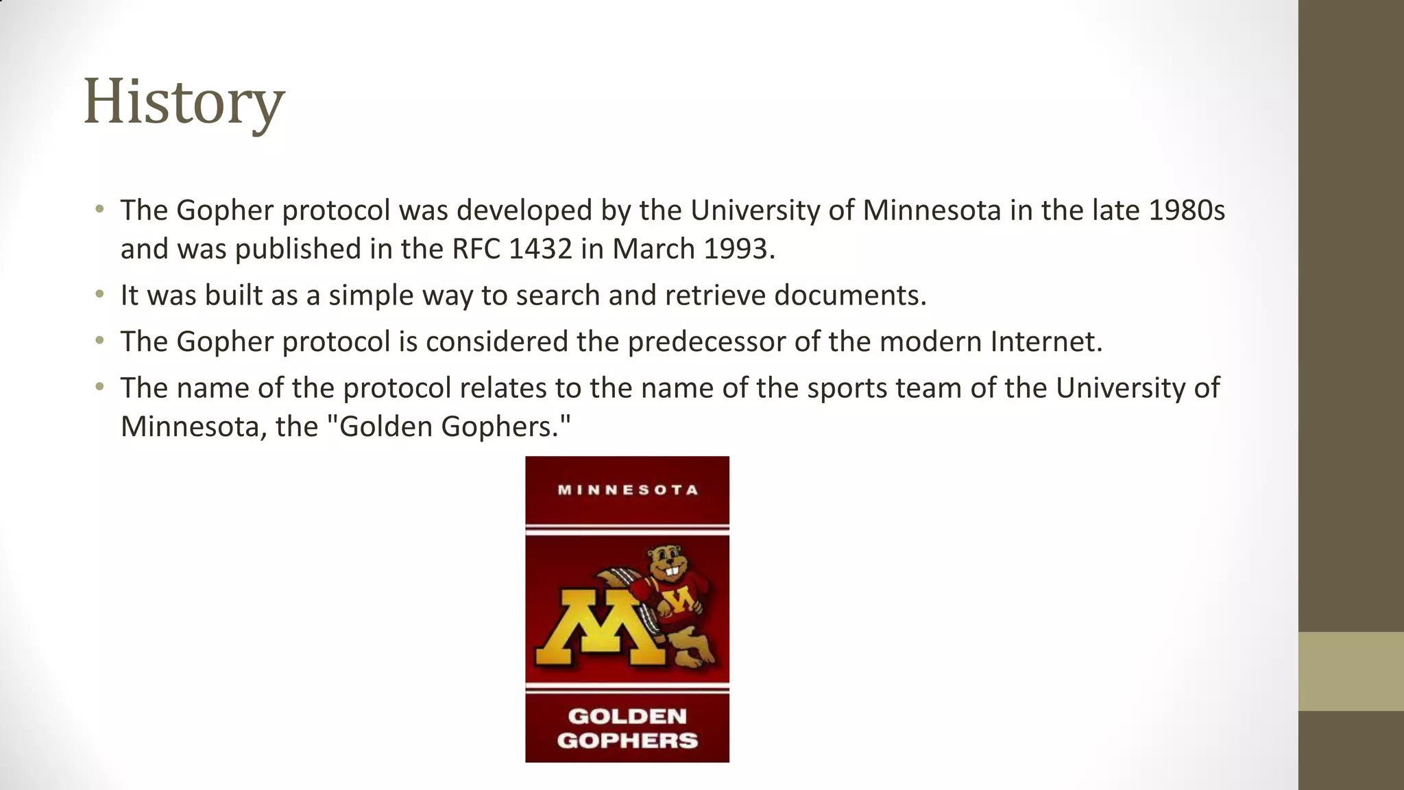 History
• The Gopher protocol was developed by the University of Minnesota in the late 1980s
and was published in the RFC 1432 in March 1993.
• It was built as a simple way to search and retrieve documents.
• The Gopher protocol is considered the predecessor of the modern Internet.
• The name of the protocol relates to the name of the sports team of the University of
Minnesota, the "Golden Gophers."

 