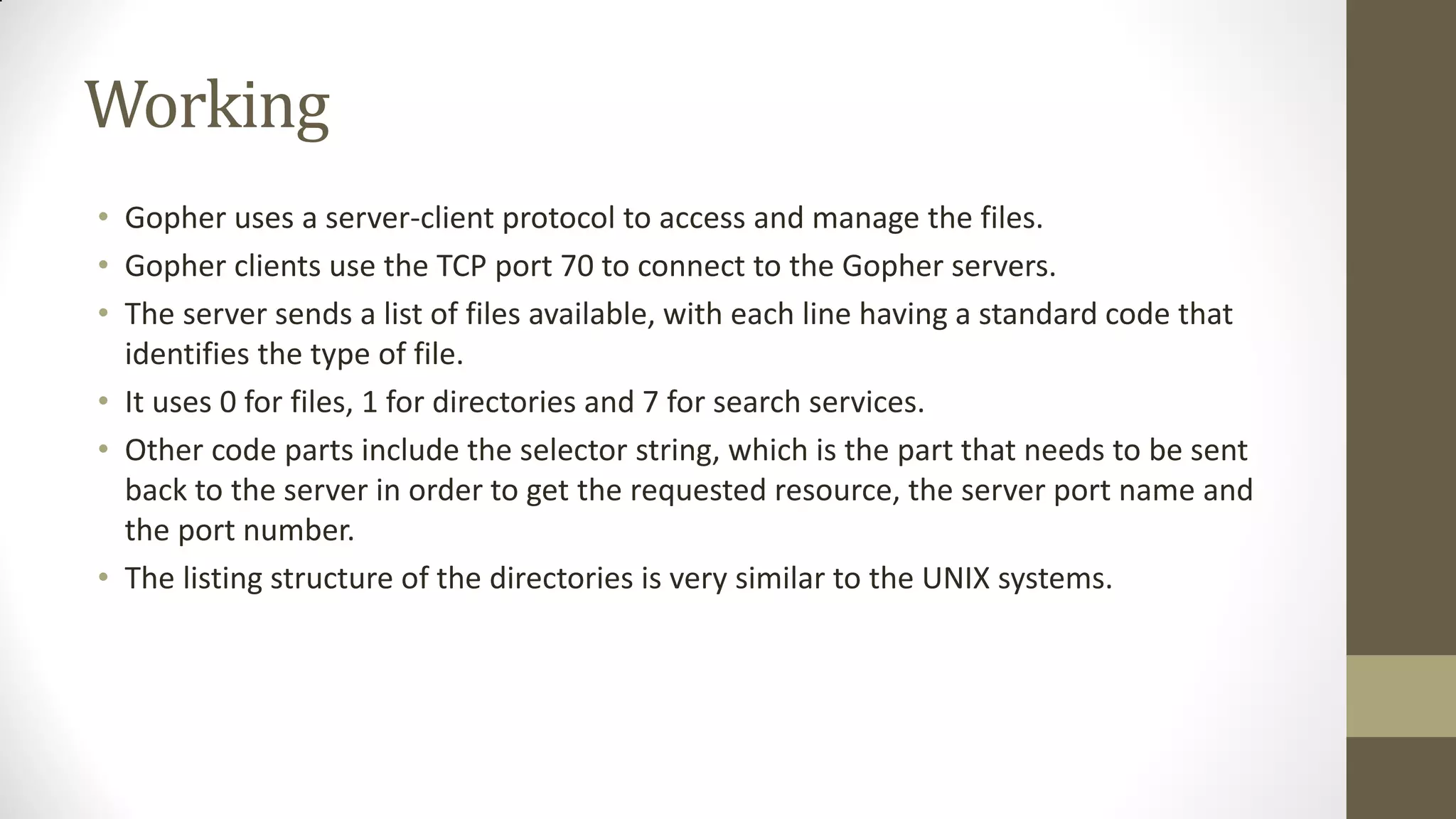 Working
• Gopher uses a server-client protocol to access and manage the files.
• Gopher clients use the TCP port 70 to connect to the Gopher servers.
• The server sends a list of files available, with each line having a standard code that
identifies the type of file.
• It uses 0 for files, 1 for directories and 7 for search services.
• Other code parts include the selector string, which is the part that needs to be sent
back to the server in order to get the requested resource, the server port name and
the port number.
• The listing structure of the directories is very similar to the UNIX systems.

 